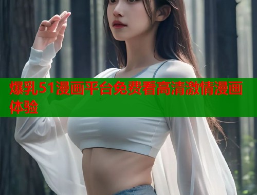 爆乳51漫画平台免费看高清激情漫画体验