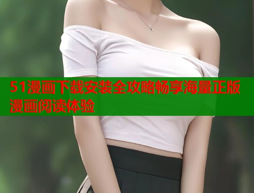 51漫画下载安装全攻略畅享海量正版漫画阅读体验