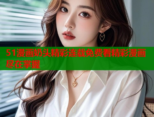 51漫画奶头精彩连载免费看精彩漫画尽在掌握