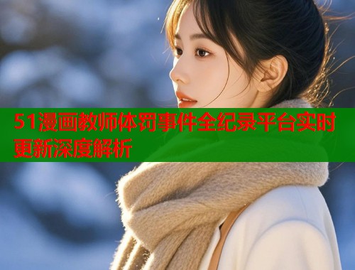 51漫画教师体罚事件全纪录平台实时更新深度解析