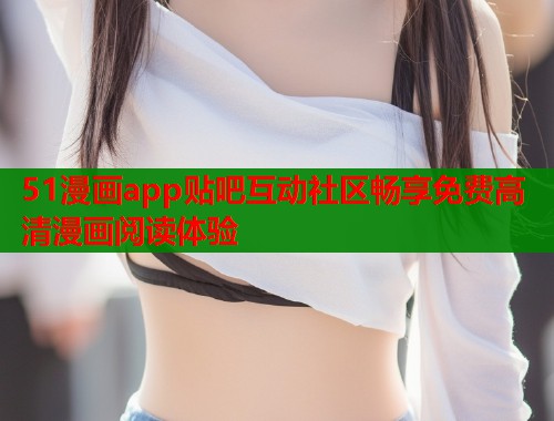 51漫画app贴吧互动社区畅享免费高清漫画阅读体验