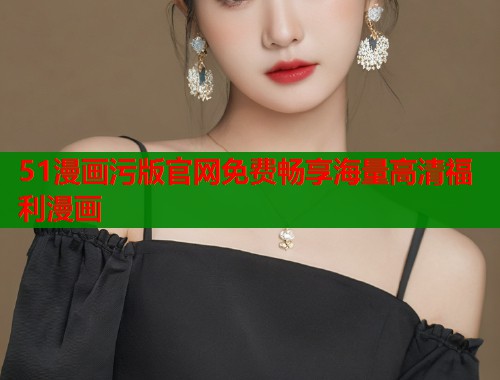 51漫画污版官网免费畅享海量高清福利漫画